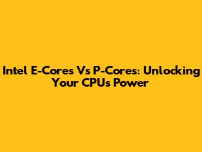 Intel E-Cores Vs P-Cores: Unlocking Your CPU's Power