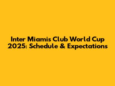 Inter Miami's Club World Cup 2025: Schedule & Expectations