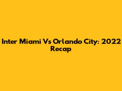 Inter Miami Vs Orlando City: 2022 Recap