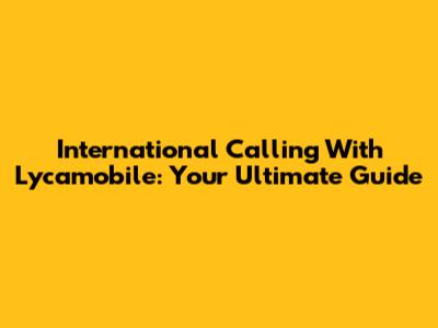 International Calling With Lycamobile: Your Ultimate Guide