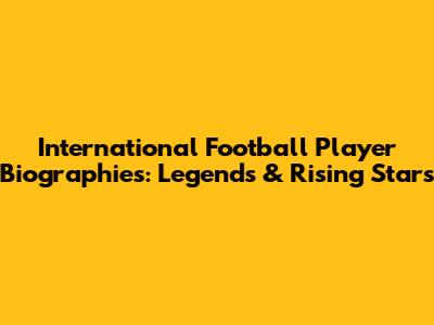 International Football Player Biographies: Legends & Rising Stars