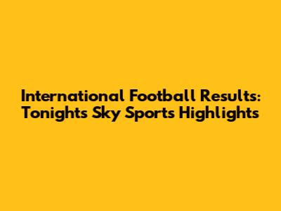 International Football Results: Tonight's Sky Sports Highlights