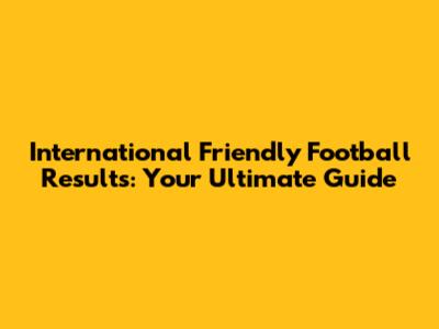 International Friendly Football Results: Your Ultimate Guide