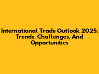 International Trade Outlook 2025: Trends, Challenges, And Opportunities