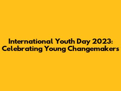 International Youth Day 2023: Celebrating Young Changemakers