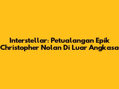 Interstellar: Petualangan Epik Christopher Nolan Di Luar Angkasa