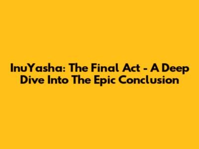 InuYasha: The Final Act - A Deep Dive Into The Epic Conclusion