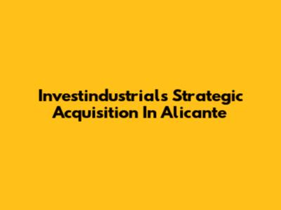Investindustrial's Strategic Acquisition In Alicante