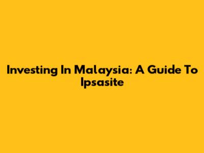 Investing In Malaysia: A Guide To Ipsasite