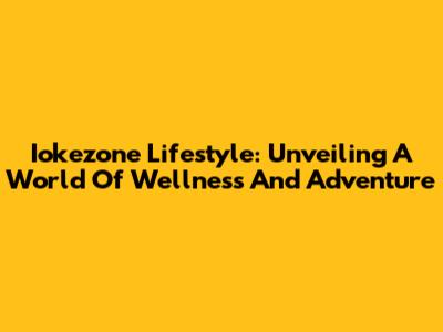 Iokezone Lifestyle: Unveiling A World Of Wellness And Adventure