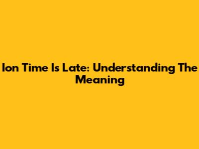 Ion Time Is Late: Understanding The Meaning