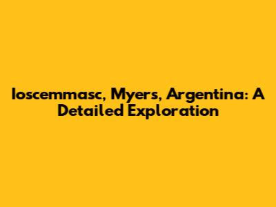Ioscemmasc, Myers, Argentina: A Detailed Exploration