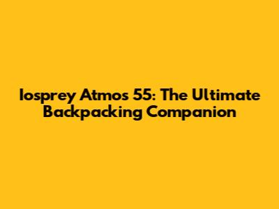 Iosprey Atmos 55: The Ultimate Backpacking Companion