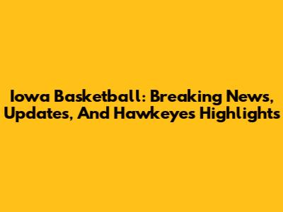 Iowa Basketball: Breaking News, Updates, And Hawkeyes Highlights