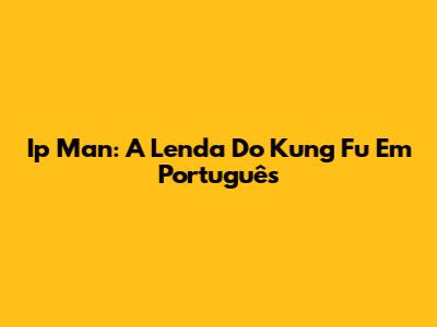 Ip Man: A Lenda Do Kung Fu Em Português
