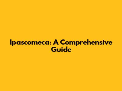 Ipascomeca: A Comprehensive Guide
