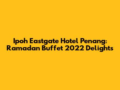 Ipoh Eastgate Hotel Penang: Ramadan Buffet 2022 Delights