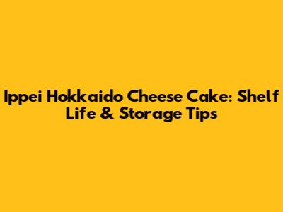 Ippei Hokkaido Cheese Cake: Shelf Life & Storage Tips