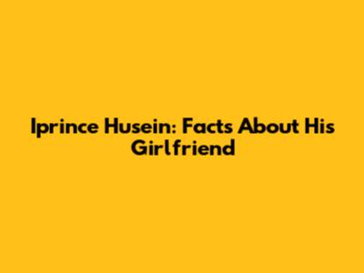 Iprince Husein: Facts About His Girlfriend