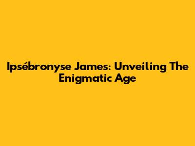 Ipsébronyse James: Unveiling The Enigmatic Age