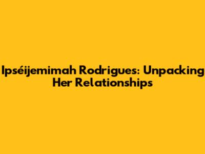 Ipséijemimah Rodrigues: Unpacking Her Relationships