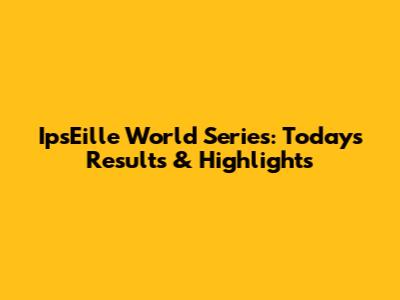 IpsEille World Series: Today's Results & Highlights