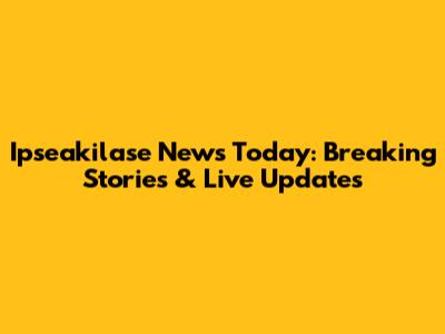Ipseakilase News Today: Breaking Stories & Live Updates