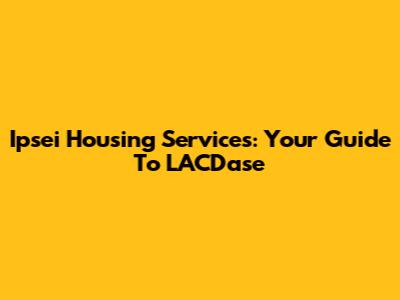 Ipsei Housing Services: Your Guide To LACDase