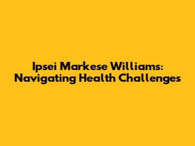 Ipsei Markese Williams: Navigating Health Challenges