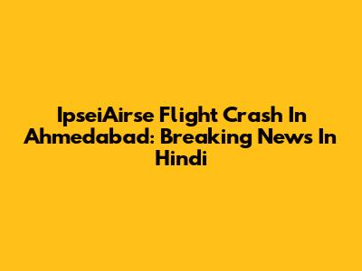 IpseiAirse Flight Crash In Ahmedabad: Breaking News In Hindi