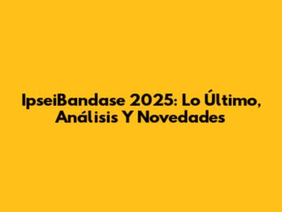 IpseiBandase 2025: Lo Último, Análisis Y Novedades
