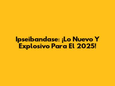 Ipseibandase: ¡Lo Nuevo Y Explosivo Para El 2025!