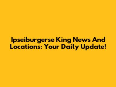 Ipseiburgerse King News And Locations: Your Daily Update!