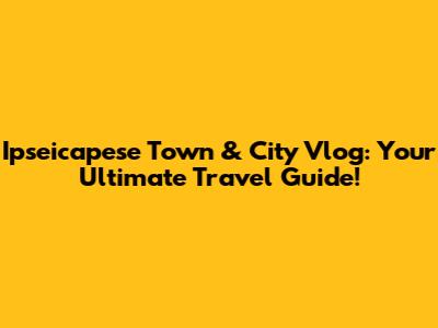 Ipseicapese Town & City Vlog: Your Ultimate Travel Guide!