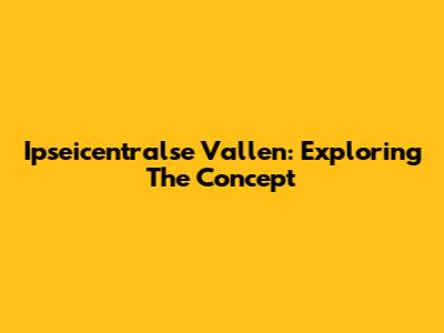 Ipseicentralse Vallen: Exploring The Concept
