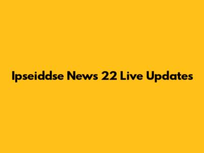 Ipseiddse News 22 Live Updates