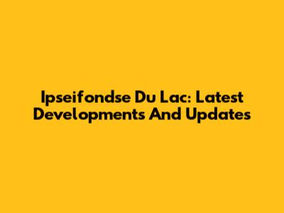 Ipseifondse Du Lac: Latest Developments And Updates