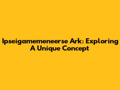 Ipseigamemeneerse Ark: Exploring A Unique Concept