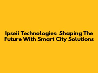 Ipseii Technologies: Shaping The Future With Smart City Solutions
