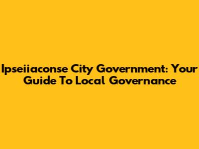 Ipseiiaconse City Government: Your Guide To Local Governance