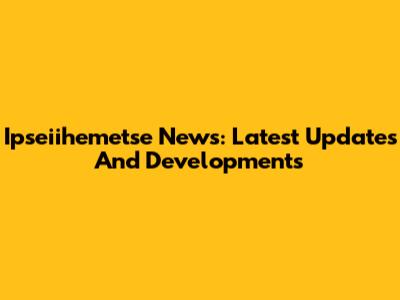 Ipseiihemetse News: Latest Updates And Developments