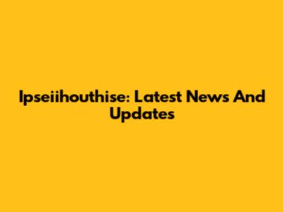 Ipseiihouthise: Latest News And Updates