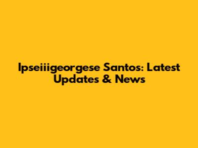 Ipseiiigeorgese Santos: Latest Updates & News