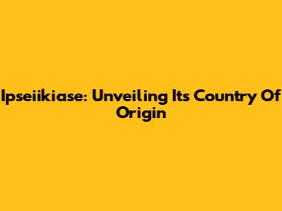 Ipseiikiase: Unveiling Its Country Of Origin