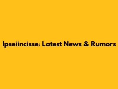Ipseiincisse: Latest News & Rumors