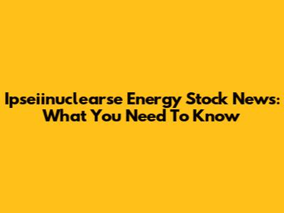 Ipseiinuclearse Energy Stock News: What You Need To Know