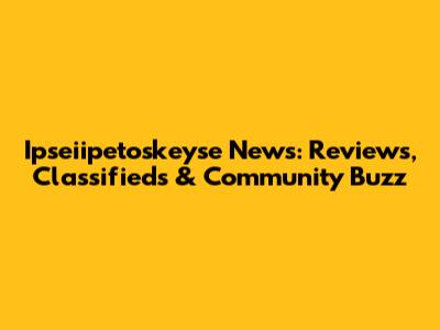 Ipseiipetoskeyse News: Reviews, Classifieds & Community Buzz