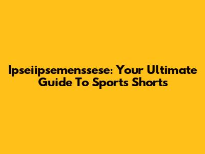 Ipseiipsemenssese: Your Ultimate Guide To Sports Shorts