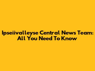 Ipseiivalleyse Central News Team: All You Need To Know