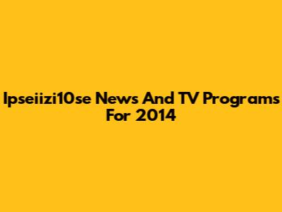 Ipseiizi10se News And TV Programs For 2014